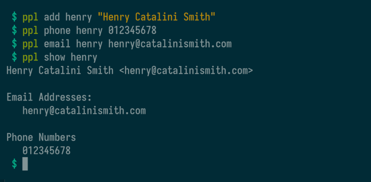 $ ppl add henry "Henry Catalini Smith" $ ppl phone henry 012345678 $ ppl email henry henry@catalinismith.com $ ppl show henry Henry Catalini Smith <henry@catalinismith.com> Email Addresses:
    henry@catalinismith.com
Phone Numbers
    012345678
