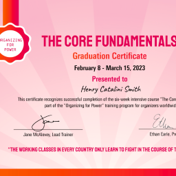 ORGANIZING FOR POWER THE CORE FUNDAMENTALS Graduation Certificate February 8 - March 15, 2023 Presented to Henry Catalini Smith This certificate recognizes successful completion of the six-week intensive course "The Core Fundamentals", part of the "Organizing for Power" training program for organizers worldwide. Jane McAlevey, Lead Trainer Ethan Earle, Program Coordinator "THE WORKING CLASSES IN EVERY COUNTRY ONLY LEARN TO FIGHT IN THE COURSE OF THEIR STRUGGLES." - ROSA LUXEMBURG
